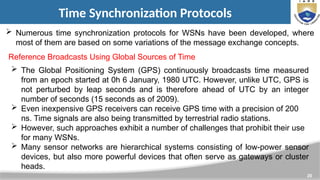 20
Time Synchronization Protocols
 Numerous time synchronization protocols for WSNs have been developed, where
most of them are based on some variations of the message exchange concepts.
Reference Broadcasts Using Global Sources of Time
 The Global Positioning System (GPS) continuously broadcasts time measured
from an epoch started at 0h 6 January, 1980 UTC. However, unlike UTC, GPS is
not perturbed by leap seconds and is therefore ahead of UTC by an integer
number of seconds (15 seconds as of 2009).
 Even inexpensive GPS receivers can receive GPS time with a precision of 200
ns. Time signals are also being transmitted by terrestrial radio stations.
 However, such approaches exhibit a number of challenges that prohibit their use
for many WSNs.
 Many sensor networks are hierarchical systems consisting of low-power sensor
devices, but also more powerful devices that often serve as gateways or cluster
heads.
 