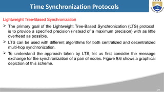21
Time Synchronization Protocols
Lightweight Tree-Based Synchronization
 The primary goal of the Lightweight Tree-Based Synchronization (LTS) protocol
is to provide a specified precision (instead of a maximum precision) with as little
overhead as possible.
 LTS can be used with different algorithms for both centralized and decentralized
multi-hop synchronization.
 To understand the approach taken by LTS, let us first consider the message
exchange for the synchronization of a pair of nodes. Figure 9.6 shows a graphical
depiction of this scheme.
 