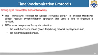 23
Time Synchronization Protocols
Timing-sync Protocol for Sensor Networks
 The Timing-sync Protocol for Sensor Networks (TPSN) is another traditional
sender–receiver synchronization approach that uses a tree to organize a
network.
 TPSN uses two phases for synchronization:
• the level discovery phase (executed during network deployment) and
• the synchronization phase.
 