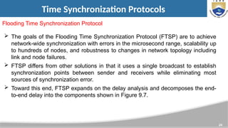 24
Time Synchronization Protocols
Flooding Time Synchronization Protocol
 The goals of the Flooding Time Synchronization Protocol (FTSP) are to achieve
network-wide synchronization with errors in the microsecond range, scalability up
to hundreds of nodes, and robustness to changes in network topology including
link and node failures.
 FTSP differs from other solutions in that it uses a single broadcast to establish
synchronization points between sender and receivers while eliminating most
sources of synchronization error.
 Toward this end, FTSP expands on the delay analysis and decomposes the end-
to-end delay into the components shown in Figure 9.7.
 