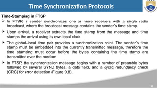 26
Time Synchronization Protocols
Time-Stamping in FTSP
 In FTSP, a sender synchronizes one or more receivers with a single radio
broadcast, where the broadcast message contains the sender’s time stamp.
 Upon arrival, a receiver extracts the time stamp from the message and time
stamps the arrival using its own local clock.
 The global–local time pair provides a synchronization point. The sender’s time
stamp must be embedded into the currently transmitted message, therefore the
time stamping must occur before the bytes containing the time stamp are
transmitted over the medium.
 In FTSP, the synchronization message begins with a number of preamble bytes
followed by several SYNC bytes, a data field, and a cyclic redundancy check
(CRC) for error detection (Figure 9.8).
 