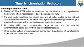 28
Time Synchronization Protocols
Multi-Hop Synchronization
 Similar to TPSN, FTSP relies on an elected synchronization root to synchronize
the network, where root election is based on unique node IDs.
 The root node maintains the global time and all other nodes in the network
synchronize their clocks to that of the root. Synchronization is triggered through a
broadcast message by the root node containing its time stamp.
 All nodes within the communication range of the root can establish
synchronization points directly from the broadcast message.
 Other nodes collect synchronization points from broadcasts of synchronized
nodes that are closer to the root.
 