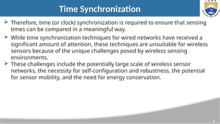 3
Time Synchronization
 Therefore, time (or clock) synchronization is required to ensure that sensing
times can be compared in a meaningful way.
 While time synchronization techniques for wired networks have received a
significant amount of attention, these techniques are unsuitable for wireless
sensors because of the unique challenges posed by wireless sensing
environments.
 These challenges include the potentially large scale of wireless sensor
networks, the necessity for self-configuration and robustness, the potential
for sensor mobility, and the need for energy conservation.
 