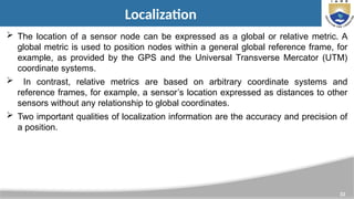 33
Localization
 The location of a sensor node can be expressed as a global or relative metric. A
global metric is used to position nodes within a general global reference frame, for
example, as provided by the GPS and the Universal Transverse Mercator (UTM)
coordinate systems.
 In contrast, relative metrics are based on arbitrary coordinate systems and
reference frames, for example, a sensor’s location expressed as distances to other
sensors without any relationship to global coordinates.
 Two important qualities of localization information are the accuracy and precision of
a position.
 