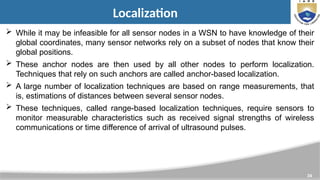 34
Localization
 While it may be infeasible for all sensor nodes in a WSN to have knowledge of their
global coordinates, many sensor networks rely on a subset of nodes that know their
global positions.
 These anchor nodes are then used by all other nodes to perform localization.
Techniques that rely on such anchors are called anchor-based localization.
 A large number of localization techniques are based on range measurements, that
is, estimations of distances between several sensor nodes.
 These techniques, called range-based localization techniques, require sensors to
monitor measurable characteristics such as received signal strengths of wireless
communications or time difference of arrival of ultrasound pulses.
 