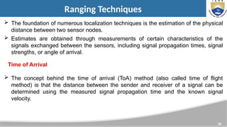 35
Ranging Techniques
 The foundation of numerous localization techniques is the estimation of the physical
distance between two sensor nodes.
 Estimates are obtained through measurements of certain characteristics of the
signals exchanged between the sensors, including signal propagation times, signal
strengths, or angle of arrival.
 The concept behind the time of arrival (ToA) method (also called time of flight
method) is that the distance between the sender and receiver of a signal can be
determined using the measured signal propagation time and the known signal
velocity.
Time of Arrival
 