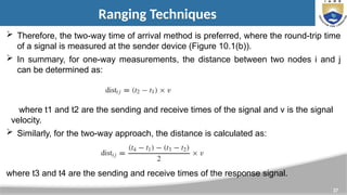 37
Ranging Techniques
 Therefore, the two-way time of arrival method is preferred, where the round-trip time
of a signal is measured at the sender device (Figure 10.1(b)).
 In summary, for one-way measurements, the distance between two nodes i and j
can be determined as:
where t1 and t2 are the sending and receive times of the signal and v is the signal
velocity.
 Similarly, for the two-way approach, the distance is calculated as:
where t3 and t4 are the sending and receive times of the response signal.
 