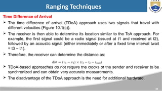 38
Ranging Techniques
Time Difference of Arrival
 The time difference of arrival (TDoA) approach uses two signals that travel with
different velocities (Figure 10.1(c)).
 The receiver is then able to determine its location similar to the ToA approach. For
example, the first signal could be a radio signal (issued at t1 and received at t2),
followed by an acoustic signal (either immediately or after a fixed time interval twait
= t3 − t1).
 Therefore, the receiver can determine the distance as:
 TDoA-based approaches do not require the clocks of the sender and receiver to be
synchronized and can obtain very accurate measurements.
 The disadvantage of the TDoA approach is the need for additional hardware.
 