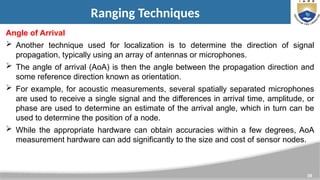 39
Ranging Techniques
Angle of Arrival
 Another technique used for localization is to determine the direction of signal
propagation, typically using an array of antennas or microphones.
 The angle of arrival (AoA) is then the angle between the propagation direction and
some reference direction known as orientation.
 For example, for acoustic measurements, several spatially separated microphones
are used to receive a single signal and the differences in arrival time, amplitude, or
phase are used to determine an estimate of the arrival angle, which in turn can be
used to determine the position of a node.
 While the appropriate hardware can obtain accuracies within a few degrees, AoA
measurement hardware can add significantly to the size and cost of sensor nodes.
 