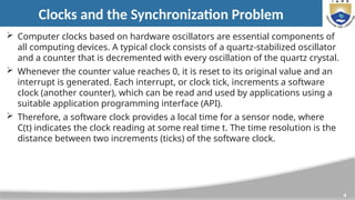 4
Clocks and the Synchronization Problem
 Computer clocks based on hardware oscillators are essential components of
all computing devices. A typical clock consists of a quartz-stabilized oscillator
and a counter that is decremented with every oscillation of the quartz crystal.
 Whenever the counter value reaches 0, it is reset to its original value and an
interrupt is generated. Each interrupt, or clock tick, increments a software
clock (another counter), which can be read and used by applications using a
suitable application programming interface (API).
 Therefore, a software clock provides a local time for a sensor node, where
C(t) indicates the clock reading at some real time t. The time resolution is the
distance between two increments (ticks) of the software clock.
 