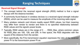40
Ranging Techniques
Received Signal Strength
 The concept behind the received signal strength (RSS) method is that a signal
decays with the distance traveled.
 A commonly found feature in wireless devices is a received signal strength indicator
(RSSI), which can be used to measure the amplitude of the incoming radio signal.
 Many wireless network card drivers readily export RSSI values, but their meaning
may differ from vendor to vendor and there is no specified relationship between
RSSI values and the signal’s power levels.
 Typically, RSSI values are in the range of 0 . . . RSSI_Max, where common values
for RSSI_Max are 100, 128, and 256. In free space, the RSS degrades with the
square of the distance from the sender.
 More specifically, the Friis transmission equation expresses the ratio of the received
power Pr to the transmission power Pt as:
 