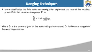 41
Ranging Techniques
 More specifically, the Friis transmission equation expresses the ratio of the received
power Pr to the transmission power Pt as:
where Gt is the antenna gain of the transmitting antenna and Gr is the antenna gain of
the receiving antenna.
 