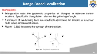 42
Range-Based Localization
Triangulation
 Triangulation uses the geometric properties of triangles to estimate sensor
locations. Specifically, triangulation relies on the gathering of angle.
 A minimum of two bearing lines are needed to determine the location of a sensor
node in two-dimensional space.
 Figure 10.2(a) illustrates the concept of triangulation.
 