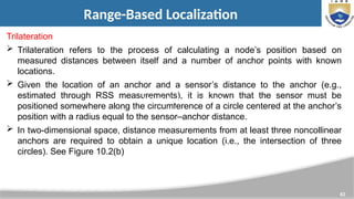 43
Range-Based Localization
Trilateration
 Trilateration refers to the process of calculating a node’s position based on
measured distances between itself and a number of anchor points with known
locations.
 Given the location of an anchor and a sensor’s distance to the anchor (e.g.,
estimated through RSS measurements), it is known that the sensor must be
positioned somewhere along the circumference of a circle centered at the anchor’s
position with a radius equal to the sensor–anchor distance.
 In two-dimensional space, distance measurements from at least three noncollinear
anchors are required to obtain a unique location (i.e., the intersection of three
circles). See Figure 10.2(b)
Iterative and Collaborative Multilateration
 