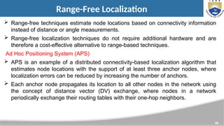 46
Range-Free Localization
 Range-free techniques estimate node locations based on connectivity information
instead of distance or angle measurements.
 Range-free localization techniques do not require additional hardware and are
therefore a cost-effective alternative to range-based techniques.
Ad Hoc Positioning System (APS)
 APS is an example of a distributed connectivity-based localization algorithm that
estimates node locations with the support of at least three anchor nodes, where
localization errors can be reduced by increasing the number of anchors.
 Each anchor node propagates its location to all other nodes in the network using
the concept of distance vector (DV) exchange, where nodes in a network
periodically exchange their routing tables with their one-hop neighbors.
 