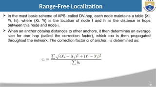 47
Range-Free Localization
 In the most basic scheme of APS, called DV-hop, each node maintains a table {Xi,
Yi, hi}, where {Xi, Yi} is the location of node I and hi is the distance in hops
between this node and node i.
 When an anchor obtains distances to other anchors, it then determines an average
size for one hop (called the correction factor), which too is then propagated
throughout the network. The correction factor ci of anchor i is determined as:
 