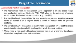 49
Range-Free Localization
Approximate Point in Triangulation
 The Approximate Point In Triangulation (APIT) approach is an area-based range-
free localization scheme. Similar to APS, APIT relies on the presence of several
anchor nodes that know their own location (e.g., via GPS).
 Any combination of three anchors forms a triangular region and a node’s presence
inside or outside such a region allows a node to narrow down its possible
locations.
 The key step in APIT localization is the Point In Triangulation (PIT) test that allows
a node to determine the set of triangles within which the node resides.
 After a node M has received location messages from a set of anchors, it evaluates
all possible triangles formed by the anchors.
 