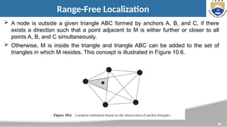 50
Range-Free Localization
 A node is outside a given triangle ABC formed by anchors A, B, and C, if there
exists a direction such that a point adjacent to M is either further or closer to all
points A, B, and C simultaneously.
 Otherwise, M is inside the triangle and triangle ABC can be added to the set of
triangles in which M resides. This concept is illustrated in Figure 10.6.
 