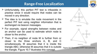 51
Range-Free Localization
 Unfortunately, this perfect PIT test is infeasible in
practice since it would require that nodes can be
moved in any direction.
 The idea is to emulate the node movement in the
perfect PIT test using neighbor information that is
exchanged via beacon messages.
 For example, signal strengths between nodes and
an anchor can be used to estimate which node is
closer to the anchor.
 Then, if no neighbor of node M is further from or
closer to the three anchors A, B, and C
simultaneously, M assumes that it is inside the
triangle ABC; otherwise M assumes that it is outside
the triangle. Figure 10.7 illustrates this concept.
Figure 10.7 Examples of APIT test scenarios.
 