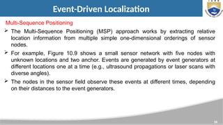 56
Event-Driven Localization
Multi-Sequence Positioning
 The Multi-Sequence Positioning (MSP) approach works by extracting relative
location information from multiple simple one-dimensional orderings of sensor
nodes.
 For example, Figure 10.9 shows a small sensor network with five nodes with
unknown locations and two anchor. Events are generated by event generators at
different locations one at a time (e.g., ultrasound propagations or laser scans with
diverse angles).
 The nodes in the sensor field observe these events at different times, depending
on their distances to the event generators.
 
