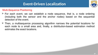 57
Event-Driven Localization
Multi-Sequence Positioning
 For each event, we can establish a node sequence, that is, a node ordering
(including both the sensor and the anchor nodes) based on the sequential
detection of the event.
 Then, a multisequence processing algorithm narrows the potential locations for
each node to a small area and, finally, a distribution-based estimation method
estimates the exact locations.
 