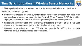 7
Time Synchronization in Wireless Sensor Networks
 Time synchronization is a required service for many applications and services in
distributed systems in general.
 Numerous protocols for time synchronization have been proposed for both wired
and wireless systems, for example, the Network Time Protocol (NTP) is a widely
deployed, scalable, robust, and self-configurable synchronization approach.
 Particularly in combination with the Global Positioning System (GPS), it has been
shown to achieve accuracy in the order of a few microseconds.
 However, approaches such as NTP are not suitable for WSNs due to these
networks’ unique characteristics and constraints.
 