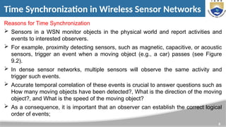 8
Time Synchronization in Wireless Sensor Networks
Reasons for Time Synchronization
 Sensors in a WSN monitor objects in the physical world and report activities and
events to interested observers.
 For example, proximity detecting sensors, such as magnetic, capacitive, or acoustic
sensors, trigger an event when a moving object (e.g., a car) passes (see Figure
9.2).
 In dense sensor networks, multiple sensors will observe the same activity and
trigger such events.
 Accurate temporal correlation of these events is crucial to answer questions such as
How many moving objects have been detected?, What is the direction of the moving
object?, and What is the speed of the moving object?
 As a consequence, it is important that an observer can establish the correct logical
order of events;
 