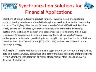 Synchronization Solutions for
Financial Applications
Meinberg offers an extensive product range for synchronizing financial data
centers, trading solutions and analytical engines as well as transaction processing
systems. The high quality and performance level of the LANTIME and SyncFire
family ensure best-in-class synchronization accuracy and enable Meinberg
customers to optimize their latency measurement solutions and fulfill all legal
requirements concerning timestamp accuracy. Some of the worlds' largest
exchanges chose Meinberg as their primary supplier for synchronization solutions
based on Precision Time Protocol (PTP, IEEE 1588) and Network Time Protocol
(NTP) technology.
Multinational investment banks, asset management corporations, clearing houses,
data and listing services, derivatives and equity markets operators and participants
rely on Meinberg technology in all relevant financial centers in Europe, North
America, Asia/Pacific.
 