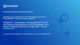 Qualcomm Developer Network Presents
Developing for Industrial IoT with Embedded Linux OS on
DragonBoard™ 410c by Timesys University
SESSION 1: Introduction to DragonBoard 410 SoC
and Starting Development of Your Embedded Linux
based “Industrial Internet of Things” (IIoT) Device
Co-sponsored by Qualcomm Technologies, Inc. and Arrow Electronics
 