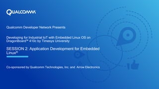 Qualcomm Developer Network Presents
Developing for Industrial IoT with Embedded Linux OS on
DragonBoard™ 410c by Timesys University
SESSION 2: Application Development for Embedded
Linux®
Co-sponsored by Qualcomm Technologies, Inc. and Arrow Electronics
 