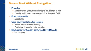 www.timesys.com ©2017 Timesys Corp.
14 Secure Boot Without Encryption
 Provides
• Authentication (unauthorized images not allowed to run)
• Integrity (authorized images can not be ‘tampered’ with)
 Does not provide
• Anti-cloning
 Uses asymmetric key for signing
• Private key -> used for signing
• Public key -> used to verify signature
 Bootloader verification performed by ROM code
• SoC specific
 