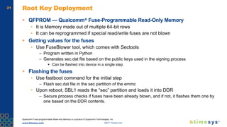 www.timesys.com ©2017 Timesys Corp.
21 Root Key Deployment
 QFPROM — Qualcomm® Fuse-Programmable Read-Only Memory
• It is Memory made out of multiple 64-bit rows
• It can be reprogrammed if special read/write fuses are not blown
 Getting values for the fuses
• Use FuseBlower tool, which comes with Sectools
– Program written in Python
– Generates sec.dat file based on the public keys used in the signing process
 Can be flashed into device in a single step
 Flashing the fuses
• Use fastboot command for the initial step
– Flash sec.dat file in the sec partition of the emmc
• Upon reboot, SBL1 reads the “sec” partition and loads it into DDR
– Secure process checks if fuses have been already blown, and if not, it flashes them one by
one based on the DDR contents.
Qualcomm Fuse-programmable Read-only Memory is a product of Qualcomm Technologies, Inc.
 