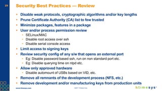 www.timesys.com ©2017 Timesys Corp.
29 Security Best Practices — Review
 Disable weak protocols, cryptographic algorithms and/or key lengths
 Prune Certificate Authority (CA) list to few trusted
 Minimize packages, features in a package
 User and/or process permission review
• SELinux/MAC
• Disable root access over ssh
• Disable serial console access
 Limit access to signing keys
 Review security config of any s/w that opens an external port
• Eg: Disable password based ssh, run on non standard port etc.
• Eg: Disable querying time on ntpd etc.
 Allow only approved hardware
• Disable automount of USBs based on VID, etc.
 Remove all remnants of the development process (NFS, etc.)
 Remove development and/or manufacturing keys from production units
 