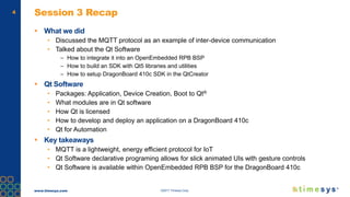 www.timesys.com ©2017 Timesys Corp.
4 Session 3 Recap
 What we did
• Discussed the MQTT protocol as an example of inter-device communication
• Talked about the Qt Software
– How to integrate it into an OpenEmbedded RPB BSP
– How to build an SDK with Qt5 libraries and utilities
– How to setup DragonBoard 410c SDK in the QtCreator
 Qt Software
• Packages: Application, Device Creation, Boot to Qt®
• What modules are in Qt software
• How Qt is licensed
• How to develop and deploy an application on a DragonBoard 410c
• Qt for Automation
 Key takeaways
• MQTT is a lightweight, energy efficient protocol for IoT
• Qt Software declarative programing allows for slick animated UIs with gesture controls
• Qt Software is available within OpenEmbedded RPB BSP for the DragonBoard 410c
 