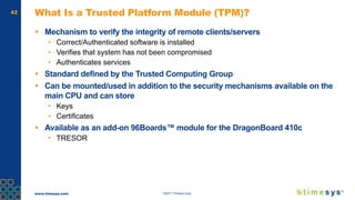 www.timesys.com ©2017 Timesys Corp.
42 What Is a Trusted Platform Module (TPM)?
 Mechanism to verify the integrity of remote clients/servers
• Correct/Authenticated software is installed
• Verifies that system has not been compromised
• Authenticates services
 Standard defined by the Trusted Computing Group
 Can be mounted/used in addition to the security mechanisms available on the
main CPU and can store
• Keys
• Certificates
 Available as an add-on 96Boards™ module for the DragonBoard 410c
• TRESOR
 
