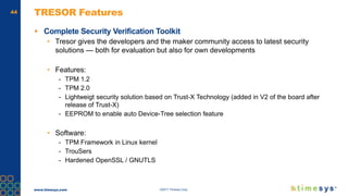 www.timesys.com ©2017 Timesys Corp.
44 TRESOR Features
 Complete Security Verification Toolkit
• Tresor gives the developers and the maker community access to latest security
solutions — both for evaluation but also for own developments
• Features:
- TPM 1.2
- TPM 2.0
- Lightweigt security solution based on Trust-X Technology (added in V2 of the board after
release of Trust-X)
- EEPROM to enable auto Device-Tree selection feature
• Software:
- TPM Framework in Linux kernel
- TrouSers
- Hardened OpenSSL / GNUTLS
 
