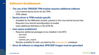 www.timesys.com ©2017 Timesys Corp.
46 Software Enablement
 The use of the TRESOR TPM module requires additional software
• Linux kernel device driver for the TPM
• TPM utilities
 Device driver is TPM module specific
• Available for the 96Boards module, present in the Linux kernel source tree
• Requires Linux kernel reconfiguration to enable
• Uses additional definitions in the DTB file
 User space enablement
• Requires additional packages to be installed in the RFS
– tpm-tools
– trousers
– openssl_tpm_engine
• Recipes available for both, provided by the meta-security metalayer
 Once all software is integrated, RPB BSP images must be generated
 