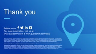 Thank you
All data and information contained in or disclosed by this document is confidential and proprietary information of Qualcomm Technologies, Inc. and/or its affiliated
companies and all rights therein are expressly reserved. By accepting this material the recipient agrees that this material and the information contained therein is to
be held in confidence and in trust and will not be used, copied, reproduced in whole or in part, nor its contents revealed in any manner to others without the express
written permission of Qualcomm Technologies, Inc. Nothing in these materials is an offer to sell any of the components or devices referenced herein.
Qualcomm, Snapdragon and DragonBoard are trademarks of Qualcomm Incorporated, registered in the United States and other countries. Other products and
brand names may be trademarks or registered trademarks of their respective owners.
References in this presentation to “Qualcomm” may mean Qualcomm Incorporated, Qualcomm Technologies, Inc., and/or other subsidiaries or business units within
the Qualcomm corporate structure, as applicable. Qualcomm Incorporated includes Qualcomm’s licensing business, QTL, and the vast majority of its patent
portfolio. Qualcomm Technologies, Inc., a wholly-owned subsidiary of Qualcomm Incorporated, operates, along with its subsidiaries, substantially all of Qualcomm’s
engineering, research and development functions, and substantially all of its product and services businesses, including its semiconductor business, QCT.
Follow us on:
For more information, visit us at:
www.qualcomm.com & www.qualcomm.com/blog
 