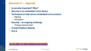 www.timesys.com ©2017 Timesys Corp.
5 Session 4 — Agenda
 Is security important? Why?
 Security in an embedded Linux device
 Techniques to help secure embedded Linux product
• Signing
• Encryption
 Security – an ongoing challenge
• Timesys security feed
 Trusted Platform Module
 Q & A
CLICK HERE TO VIEW WEBINAR RECORDING
 