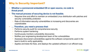 www.timesys.com ©2017 Timesys Corp.
7 Why Is Security Important?
▪ Whether a commercial embedded OS or open source, no code is
threat proof.
▪ The manual process of securing device is not feasible.
• Requires time and effort to maintain an embedded Linux distribution with patches and
security vulnerability protection
• Rate of information-security vulnerabilities is increasing and discoveries are
unpredictable
▪ … Therefore, you need a process that:
• Performs security audit for comprehensive security
• Performs system hardening
• Continuously monitors vulnerability discoveries
• Notifies your engineering development team of the vulnerabilities
• Assesses discovered vulnerabilities against the software components used in the
team’s build to verify applicability
• Applies and tests the fixes, and deploys the updated software in an efficient way
 
