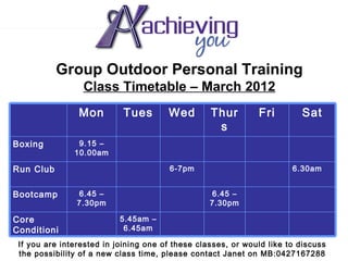 Group Outdoor Personal Training
                 Class Timetable – March 2012
                Mon        Tues        Wed       Thur         Fri        Sat
                                                  s
Boxing          9.15 –
               10.00am

Run Club                               6-7pm                          6.30am


Bootcamp        6.45 –                           6.45 –
                7.30pm                           7.30pm

Core                       5.45am –
Conditioni                  6.45am
ng you are interested in joining one of these classes, or would like to discuss
 If
 the possibility of a new class time, please contact Janet on MB:0427167288
 
