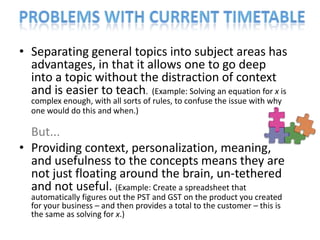 • Separating general topics into subject areas has
  advantages, in that it allows one to go deep
  into a topic without the distraction of context
  and is easier to teach. (Example: Solving an equation for x is
  complex enough, with all sorts of rules, to confuse the issue with why
  one would do this and when.)

  But...
• Providing context, personalization, meaning,
  and usefulness to the concepts means they are
  not just floating around the brain, un-tethered
  and not useful. (Example: Create a spreadsheet that
  automatically figures out the PST and GST on the product you created
  for your business – and then provides a total to the customer – this is
  the same as solving for x.)
 
