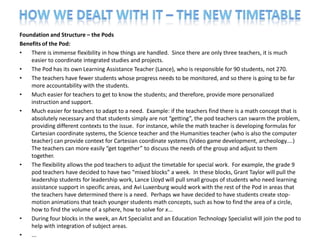 Foundation and Structure – the Pods
Benefits of the Pod:
•   There is immense flexibility in how things are handled. Since there are only three teachers, it is much
    easier to coordinate integrated studies and projects.
•   The Pod has its own Learning Assistance Teacher (Lance), who is responsible for 90 students, not 270.
•   The teachers have fewer students whose progress needs to be monitored, and so there is going to be far
    more accountability with the students.
•   Much easier for teachers to get to know the students; and therefore, provide more personalized
    instruction and support.
•   Much easier for teachers to adapt to a need. Example: if the teachers find there is a math concept that is
    absolutely necessary and that students simply are not “getting”, the pod teachers can swarm the problem,
    providing different contexts to the issue. For instance, while the math teacher is developing formulas for
    Cartesian coordinate systems, the Science teacher and the Humanities teacher (who is also the computer
    teacher) can provide context for Cartesian coordinate systems (Video game development, archeology....)
    The teachers can more easily “get together” to discuss the needs of the group and adjust to them
    together.
•   The flexibility allows the pod teachers to adjust the timetable for special work. For example, the grade 9
    pod teachers have decided to have two “mixed blocks” a week. In these blocks, Grant Taylor will pull the
    leadership students for leadership work, Lance Lloyd will pull small groups of students who need learning
    assistance support in specific areas, and Avi Luxenburg would work with the rest of the Pod in areas that
    the teachers have determined there is a need. Perhaps we have decided to have students create stop-
    motion animations that teach younger students math concepts, such as how to find the area of a circle,
    how to find the volume of a sphere, how to solve for x...
•   During four blocks in the week, an Art Specialist and an Education Technology Specialist will join the pod to
    help with integration of subject areas.
•   ...
 