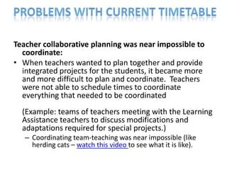 Teacher collaborative planning was near impossible to
  coordinate:
• When teachers wanted to plan together and provide
  integrated projects for the students, it became more
  and more difficult to plan and coordinate. Teachers
  were not able to schedule times to coordinate
  everything that needed to be coordinated
  (Example: teams of teachers meeting with the Learning
  Assistance teachers to discuss modifications and
  adaptations required for special projects.)
   – Coordinating team-teaching was near impossible (like
     herding cats – watch this video to see what it is like).
 