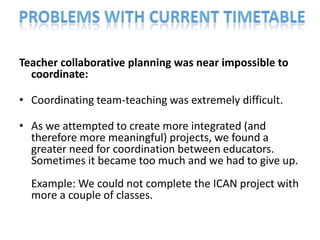 Teacher collaborative planning was near impossible to
  coordinate:

• Coordinating team-teaching was extremely difficult.

• As we attempted to create more integrated (and
  therefore more meaningful) projects, we found a
  greater need for coordination between educators.
  Sometimes it became too much and we had to give up.
  Example: We could not complete the ICAN project with
  more a couple of classes.
 