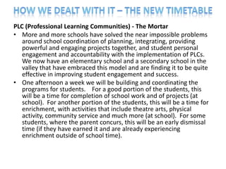 PLC (Professional Learning Communities) - The Mortar
• More and more schools have solved the near impossible problems
   around school coordination of planning, integrating, providing
   powerful and engaging projects together, and student personal
   engagement and accountability with the implementation of PLCs.
   We now have an elementary school and a secondary school in the
   valley that have embraced this model and are finding it to be quite
   effective in improving student engagement and success.
• One afternoon a week we will be building and coordinating the
   programs for students. For a good portion of the students, this
   will be a time for completion of school work and of projects (at
   school). For another portion of the students, this will be a time for
   enrichment, with activities that include theatre arts, physical
   activity, community service and much more (at school). For some
   students, where the parent concurs, this will be an early dismissal
   time (if they have earned it and are already experiencing
   enrichment outside of school time).
 