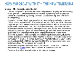 Inquiry – The Inspiration and Design
• There is simply too much research on the power of Inquiry-based learning
   to be ignored. Context seems best created by starting with a question
   rather than content; by having students take ownership and control of
   their learning.
• Example: Humanities 9 next year has an overarching umbrella question:
   “What makes a good life?” Student exploration of the Social Studies and
   English topics will have that overarching question as a filter with which to
   experience the content. So... Social Studies learning outcomes around
   exploration of the new world, aboriginal lives and issues, and revolutions
   (industrial, political...) will be handled through personal explorations of
   questions that choreograph student engagement back to the main
   essential question. For example, when looking at revolutions, students
   will be asked questions like: “How has the industrial revolution improved
   our lives?” “How has it ruined our lives?” “What matters to us?” In this
   model, students build their own context for the material, and their own
   understanding. All topics are personalized.
• Another example of Inquiry is the I-CAN project. View this 22 minute
   documentary Video on last week’s event in School District 71.
• The new timetable formalizes time for student inquiry.
 
