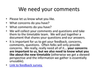 We need your comments
• Please let us know what you like.
• What concerns do you have?
• What comments do you have?
• We will collect your comments and questions and take
  them to the timetable team. We will put together a
  document that shares your questions and our answers.
• It is important for us to get your feedback, concerns,
  comments, questions. Often folks will only provide
  concerns. We really, really need all of it... your concerns
  are important to us, but we also need to know what you
  like about the new timetable (otherwise we get a skewed
  perspective and the information we gather is essentially
  unusable).
• Link to feedback survey.
 