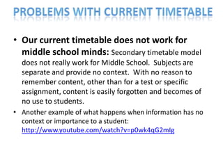 • Our current timetable does not work for
  middle school minds: Secondary timetable model
  does not really work for Middle School. Subjects are
  separate and provide no context. With no reason to
  remember content, other than for a test or specific
  assignment, content is easily forgotten and becomes of
  no use to students.
• Another example of what happens when information has no
  context or importance to a student:
  http://www.youtube.com/watch?v=p0wk4qG2mIg
 
