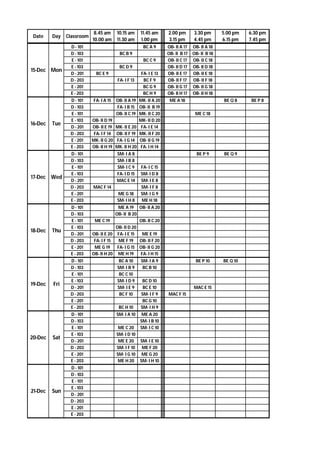 Date Day Classroom
8.45 am
10.00 am
10.15 am
11.30 am
11.45 am
1.00 pm
2.00 pm
3.15 pm
3.30 pm
4.45 pm
5.00 pm
6.15 pm
6.30 pm
7.45 pm
D - 101 BC A 9 OB- II A 17 OB- II A 18
D - 103 BC B 9 OB- II B 17 OB- II B 18
E - 101 BC C 9 OB- II C 17 OB- II C 18
E - 103 BC D 9 OB- II D 17 OB- II D 18
D - 201 BC E 9 FA- I E 13 OB- II E 17 OB- II E 18
D - 203 FA- I F 13 BC F 9 OB- II F 17 OB- II F 18
E - 201 BC G 9 OB- II G 17 OB- II G 18
E - 203 BC H 9 OB- II H 17 OB- II H 18
D - 101 FA- I A 15 OB- II A 19 MK- II A 20 ME A 18 BE Q 8 BE P 8
D - 103 FA- I B 15 OB- II B 19
E - 101 OB- II C 19 MK- II C 20 ME C 18
E - 103 OB- II D 19 MK- II D 20
D - 201 OB- II E 19 MK- II E 20 FA- I E 14
D - 203 FA- I F 14 OB- II F 19 MK- II F 20
E - 201 MK- II G 20 FA- I G 14 OB- II G 19
E - 203 OB- II H 19 MK- II H 20 FA- I H 14
D - 101 SM- I A 8 BE P 9 BE Q 9
D - 103 SM- I B 8
E - 101 SM- I C 9 FA- I C 15
E - 103 FA- I D 15 SM- I D 8
D - 201 MAC E 14 SM- I E 8
D - 203 MAC F 14 SM- I F 8
E - 201 ME G 18 SM- I G 9
E - 203 SM- I H 8 ME H 18
D - 101 ME A 19 OB- II A 20
D - 103 OB- II B 20
E - 101 ME C 19 OB- II C 20
E - 103 OB- II D 20
D - 201 OB- II E 20 FA- I E 15 ME E 19
D - 203 FA- I F 15 ME F 19 OB- II F 20
E - 201 ME G 19 FA- I G 15 OB- II G 20
E - 203 OB- II H 20 ME H 19 FA- I H 15
D - 101 BC A 10 SM- I A 9 BE P 10 BE Q 10
D - 103 SM- I B 9 BC B 10
E - 101 BC C 10
E - 103 SM- I D 9 BC D 10
D - 201 SM- I E 9 BC E 10 MAC E 15
D - 203 BC F 10 SM- I F 9 MAC F 15
E - 201 BC G 10
E - 203 BC H 10 SM- I H 9
D - 101 SM- I A 10 ME A 20
D - 103 SM- I B 10
E - 101 ME C 20 SM- I C 10
E - 103 SM- I D 10
D - 201 ME E 20 SM- I E 10
D - 203 SM- I F 10 ME F 20
E - 201 SM- I G 10 ME G 20
E - 203 ME H 20 SM- I H 10
D - 101
D - 103
E - 101
E - 103
D - 201
D - 203
E - 201
E - 203
15-Dec Mon
16-Dec Tue
20-Dec Sat
21-Dec Sun
17-Dec Wed
18-Dec Thu
19-Dec Fri
 